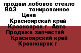 продам лобовое стекло ВАЗ 2109 тонированное › Цена ­ 1 000 - Красноярский край, Красноярск г. Авто » Продажа запчастей   . Красноярский край,Красноярск г.